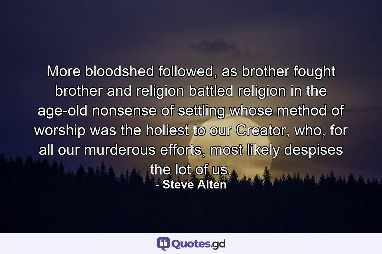 More bloodshed followed, as brother fought brother and religion battled religion in the age-old nonsense of settling whose method of worship was the holiest to our Creator, who, for all our murderous efforts, most likely despises the lot of us. - Quote by Steve Alten