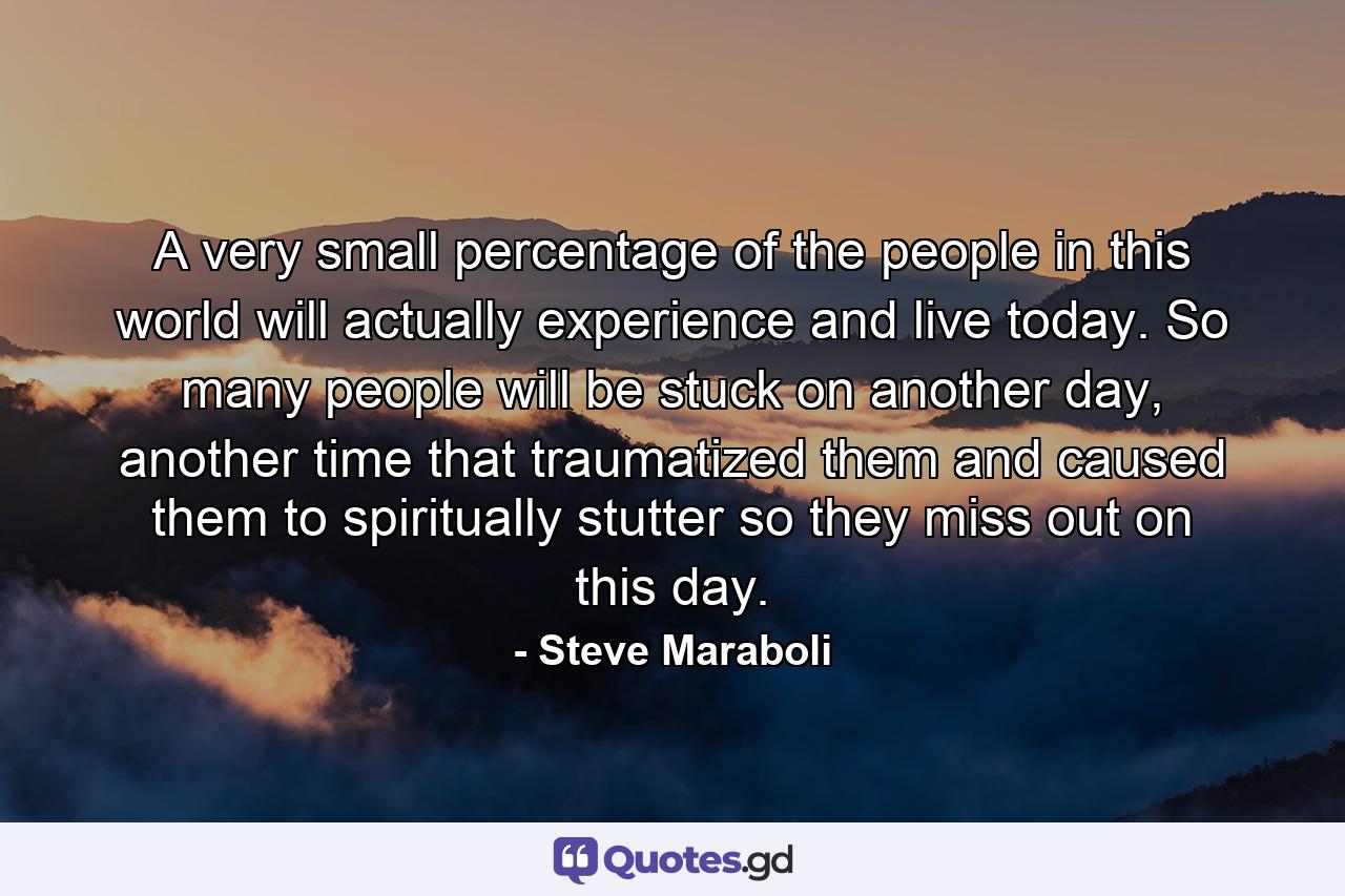 A very small percentage of the people in this world will actually experience and live today. So many people will be stuck on another day, another time that traumatized them and caused them to spiritually stutter so they miss out on this day. - Quote by Steve Maraboli