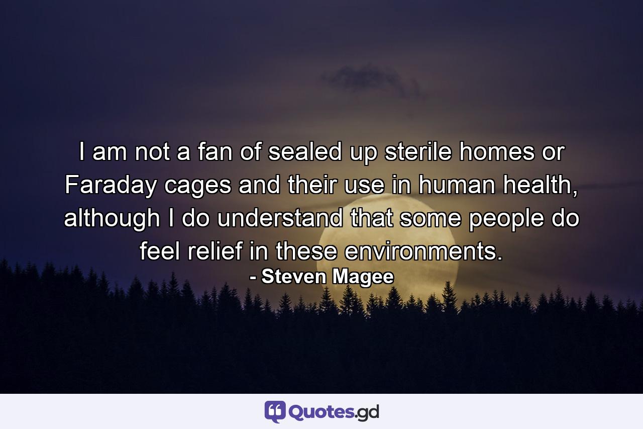 I am not a fan of sealed up sterile homes or Faraday cages and their use in human health, although I do understand that some people do feel relief in these environments. - Quote by Steven Magee