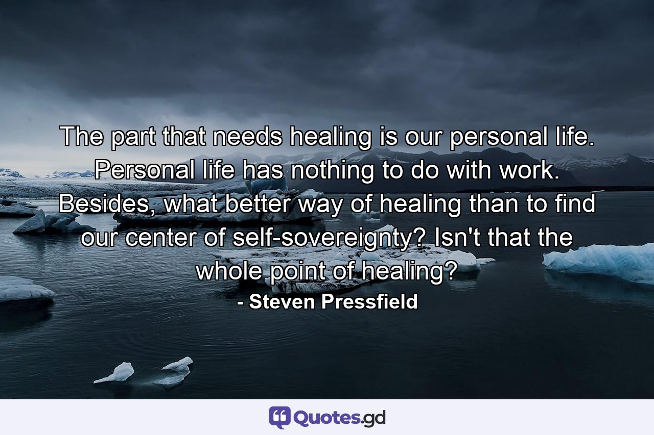 The part that needs healing is our personal life. Personal life has nothing to do with work. Besides, what better way of healing than to find our center of self-sovereignty? Isn't that the whole point of healing? - Quote by Steven Pressfield