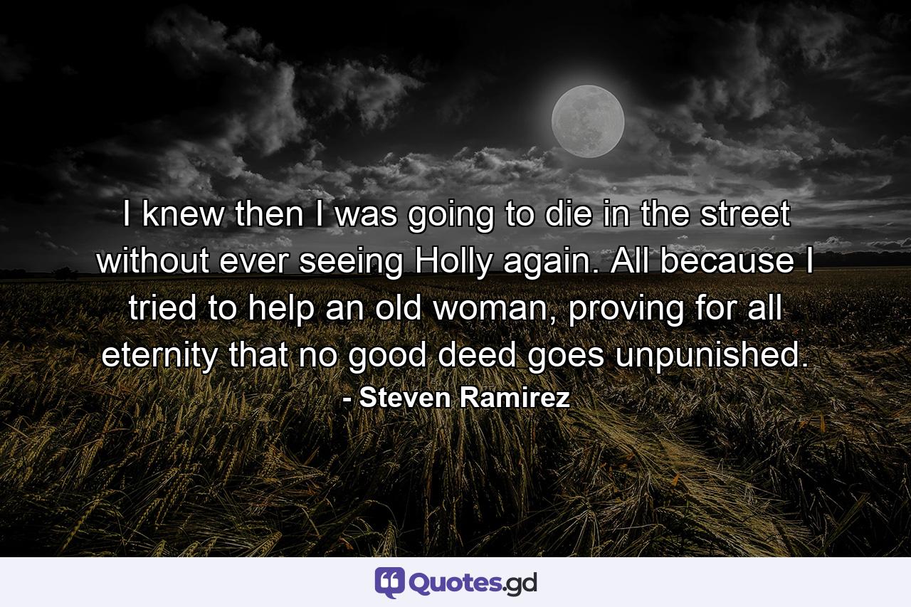 I knew then I was going to die in the street without ever seeing Holly again. All because I tried to help an old woman, proving for all eternity that no good deed goes unpunished. - Quote by Steven Ramirez