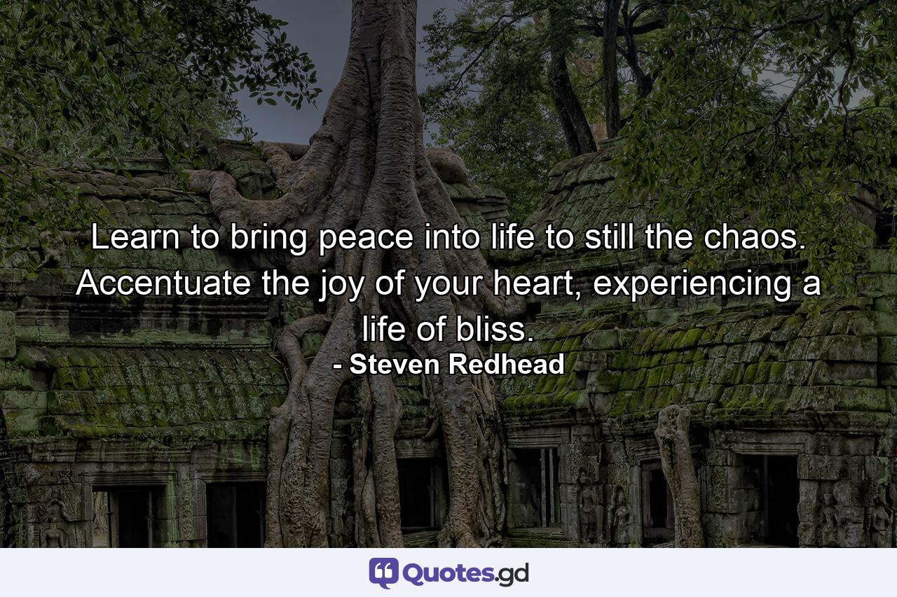 Learn to bring peace into life to still the chaos. Accentuate the joy of your heart, experiencing a life of bliss. - Quote by Steven Redhead