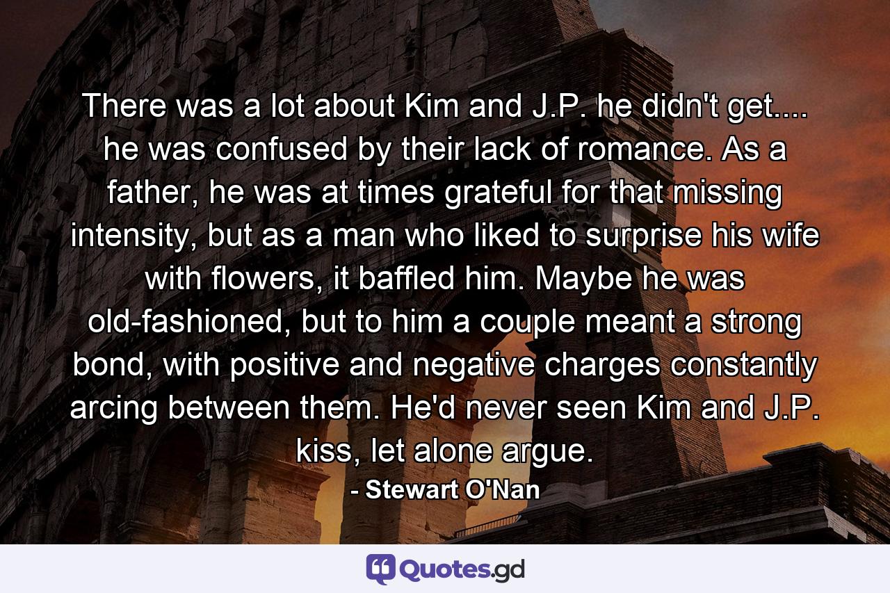 There was a lot about Kim and J.P. he didn't get.... he was confused by their lack of romance. As a father, he was at times grateful for that missing intensity, but as a man who liked to surprise his wife with flowers, it baffled him. Maybe he was old-fashioned, but to him a couple meant a strong bond, with positive and negative charges constantly arcing between them. He'd never seen Kim and J.P. kiss, let alone argue. - Quote by Stewart O'Nan