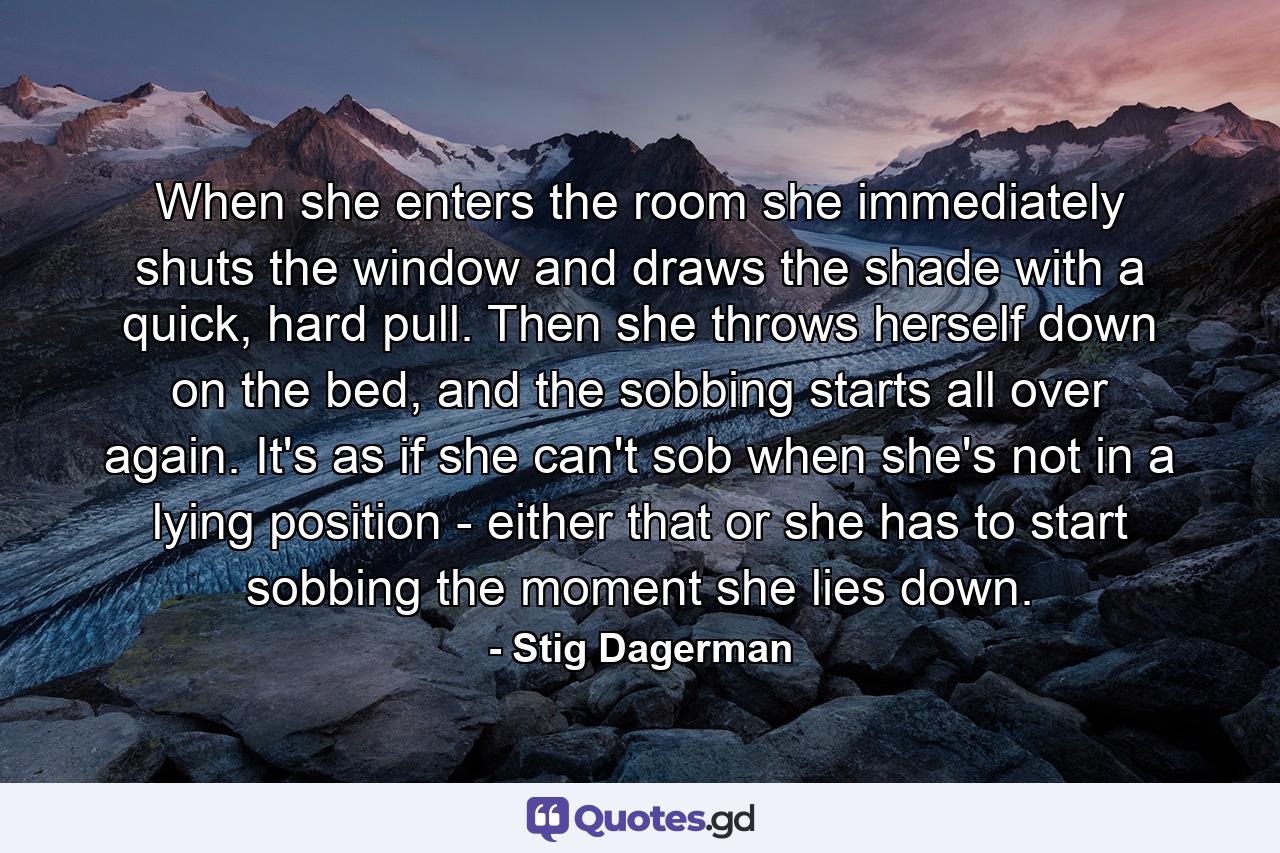 When she enters the room she immediately shuts the window and draws the shade with a quick, hard pull. Then she throws herself down on the bed, and the sobbing starts all over again. It's as if she can't sob when she's not in a lying position - either that or she has to start sobbing the moment she lies down. - Quote by Stig Dagerman