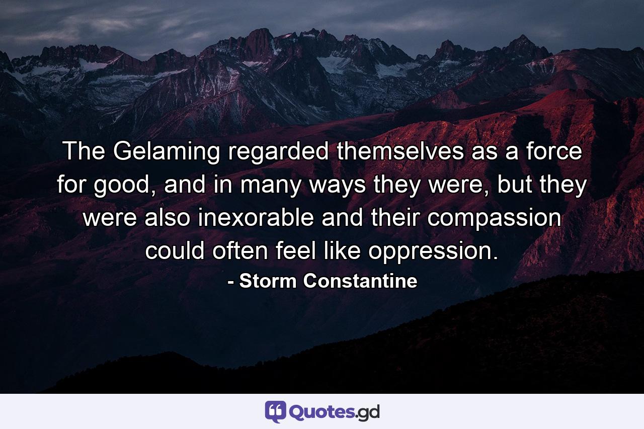 The Gelaming regarded themselves as a force for good, and in many ways they were, but they were also inexorable and their compassion could often feel like oppression. - Quote by Storm Constantine