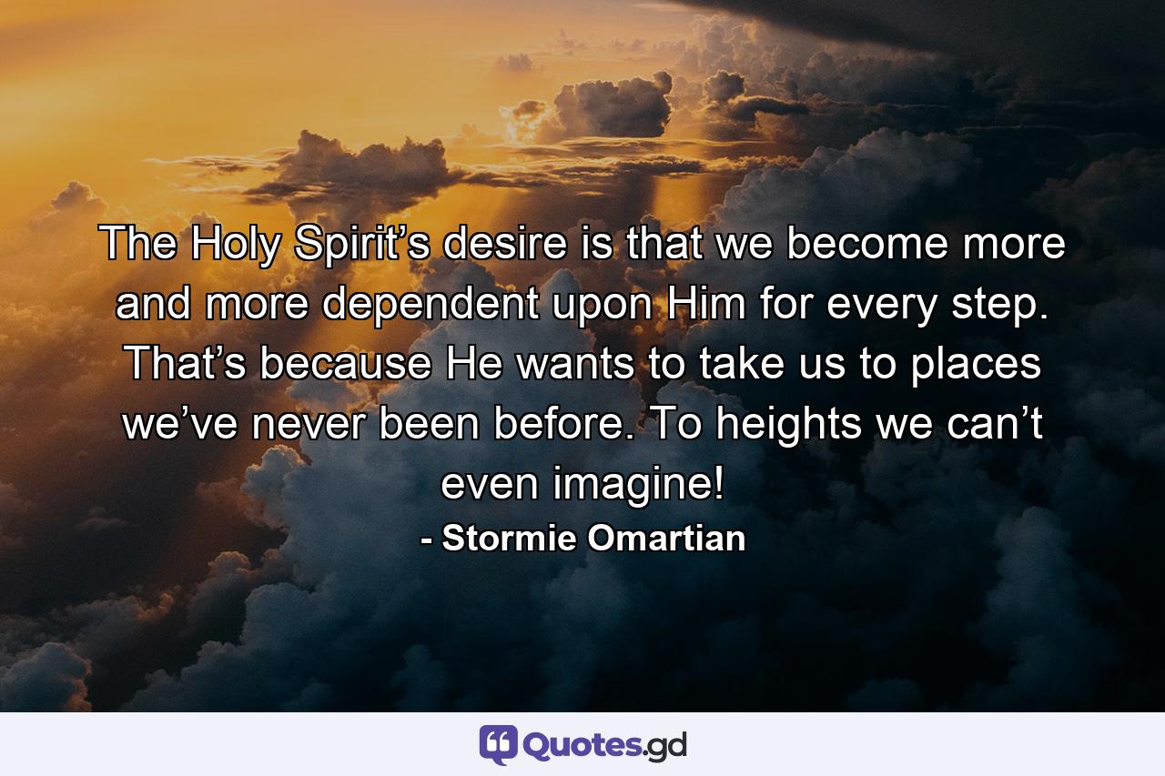 The Holy Spirit’s desire is that we become more and more dependent upon Him for every step. That’s because He wants to take us to places we’ve never been before. To heights we can’t even imagine! - Quote by Stormie Omartian