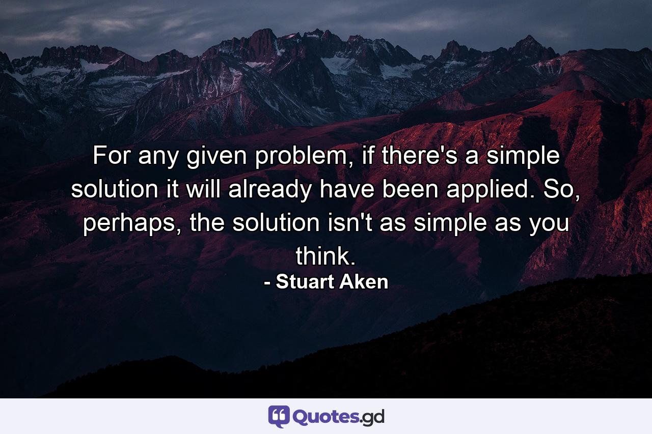 For any given problem, if there's a simple solution it will already have been applied. So, perhaps, the solution isn't as simple as you think. - Quote by Stuart Aken