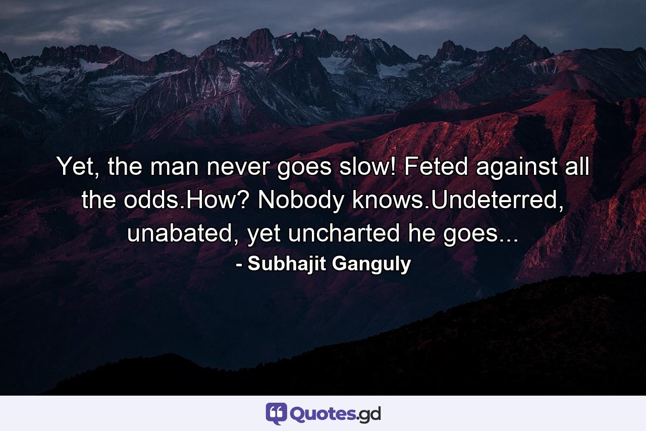 Yet, the man never goes slow! Feted against all the odds.How? Nobody knows.Undeterred, unabated, yet uncharted he goes... - Quote by Subhajit Ganguly