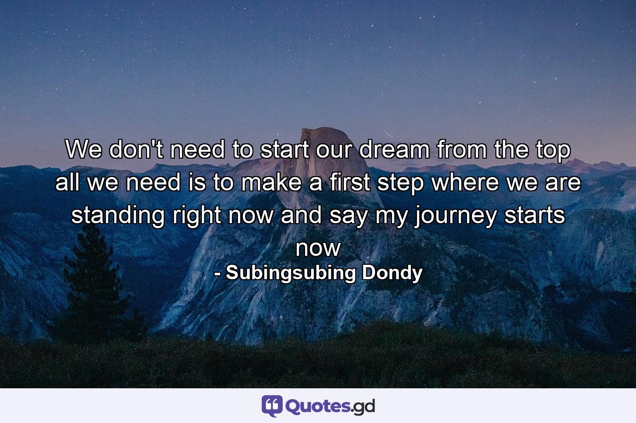 We don't need to start our dream from the top all we need is to make a first step where we are standing right now and say my journey starts now - Quote by Subingsubing Dondy