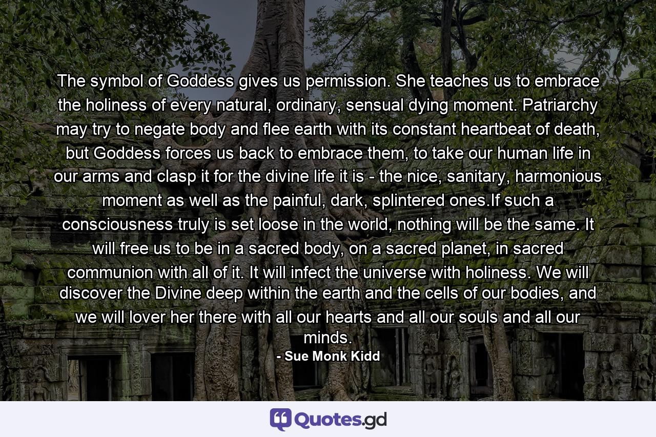 The symbol of Goddess gives us permission. She teaches us to embrace the holiness of every natural, ordinary, sensual dying moment. Patriarchy may try to negate body and flee earth with its constant heartbeat of death, but Goddess forces us back to embrace them, to take our human life in our arms and clasp it for the divine life it is - the nice, sanitary, harmonious moment as well as the painful, dark, splintered ones.If such a consciousness truly is set loose in the world, nothing will be the same. It will free us to be in a sacred body, on a sacred planet, in sacred communion with all of it. It will infect the universe with holiness. We will discover the Divine deep within the earth and the cells of our bodies, and we will lover her there with all our hearts and all our souls and all our minds. - Quote by Sue Monk Kidd