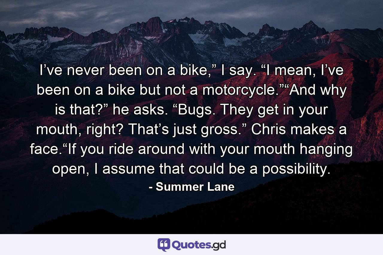 I’ve never been on a bike,” I say. “I mean, I’ve been on a bike but not a motorcycle.”“And why is that?” he asks. “Bugs. They get in your mouth, right? That’s just gross.” Chris makes a face.“If you ride around with your mouth hanging open, I assume that could be a possibility. - Quote by Summer Lane