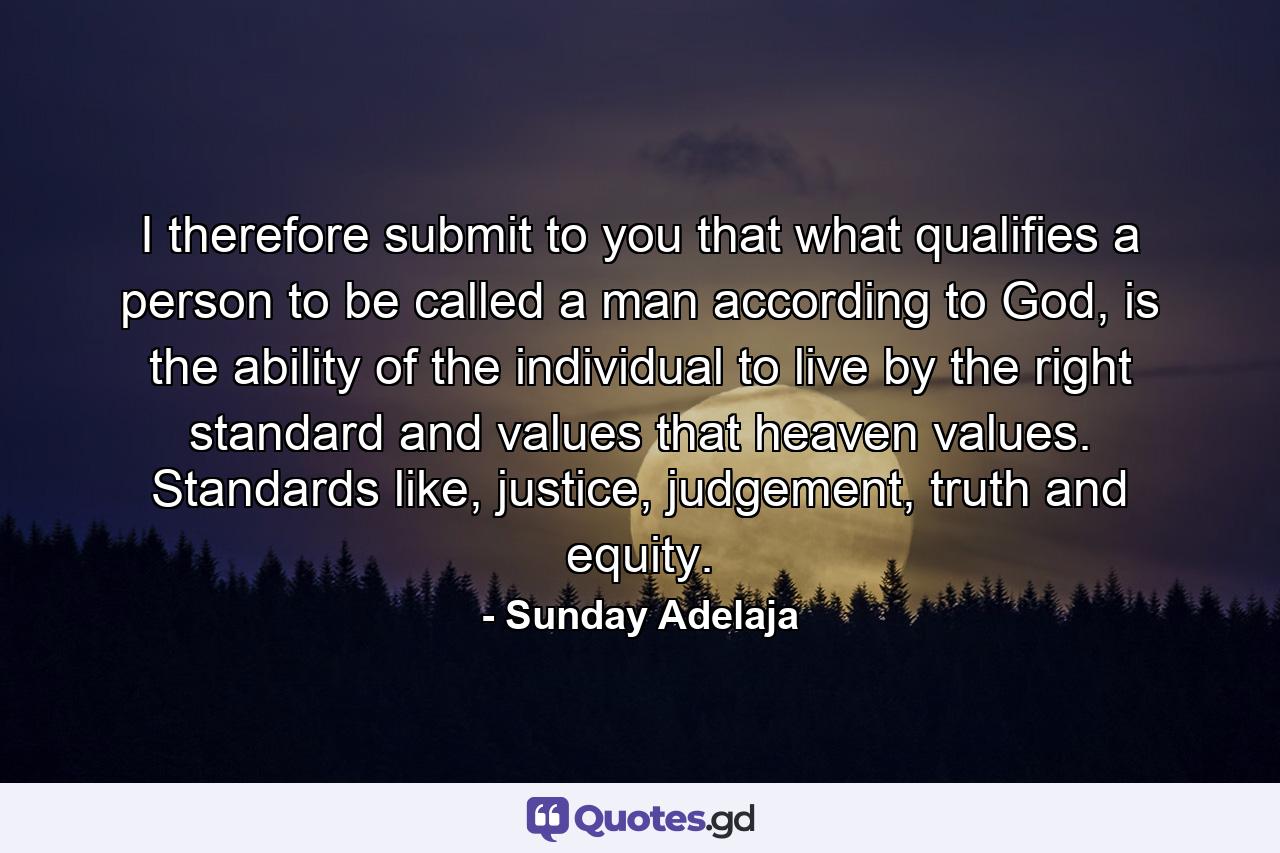 I therefore submit to you that what qualifies a person to be called a man according to God, is the ability of the individual to live by the right standard and values that heaven values. Standards like, justice, judgement, truth and equity. - Quote by Sunday Adelaja