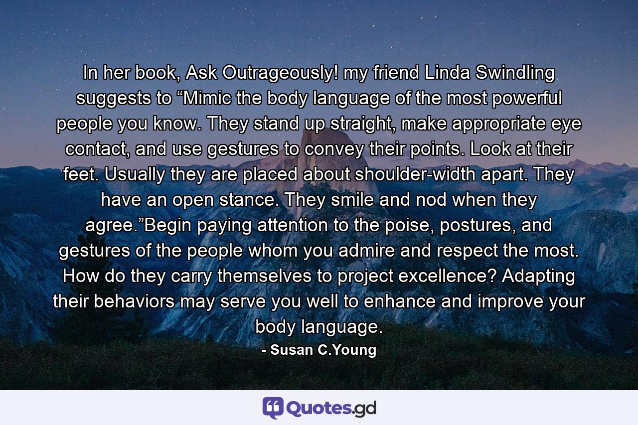 In her book, Ask Outrageously! my friend Linda Swindling suggests to “Mimic the body language of the most powerful people you know. They stand up straight, make appropriate eye contact, and use gestures to convey their points. Look at their feet. Usually they are placed about shoulder-width apart. They have an open stance. They smile and nod when they agree.”Begin paying attention to the poise, postures, and gestures of the people whom you admire and respect the most. How do they carry themselves to project excellence? Adapting their behaviors may serve you well to enhance and improve your body language. - Quote by Susan C.Young