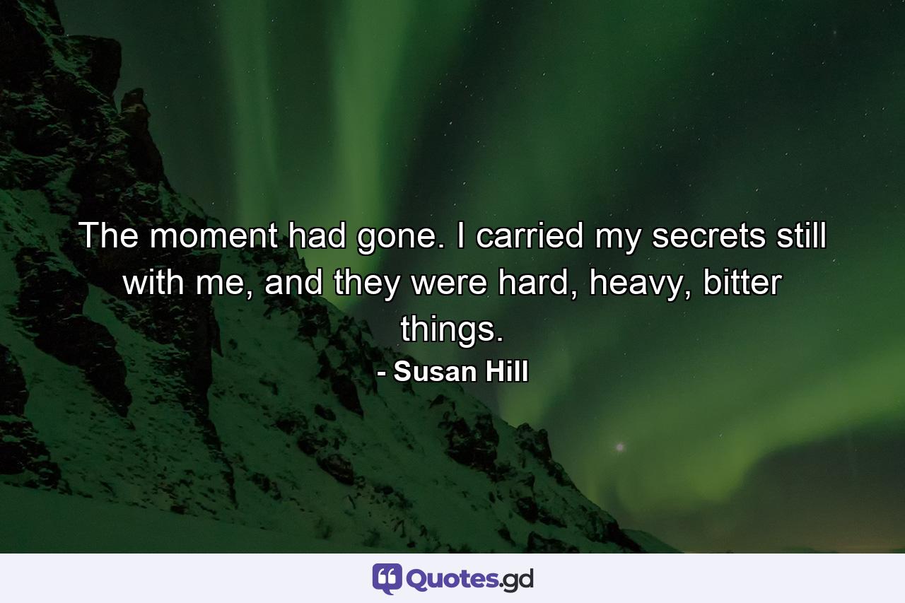 The moment had gone. I carried my secrets still with me, and they were hard, heavy, bitter things. - Quote by Susan Hill