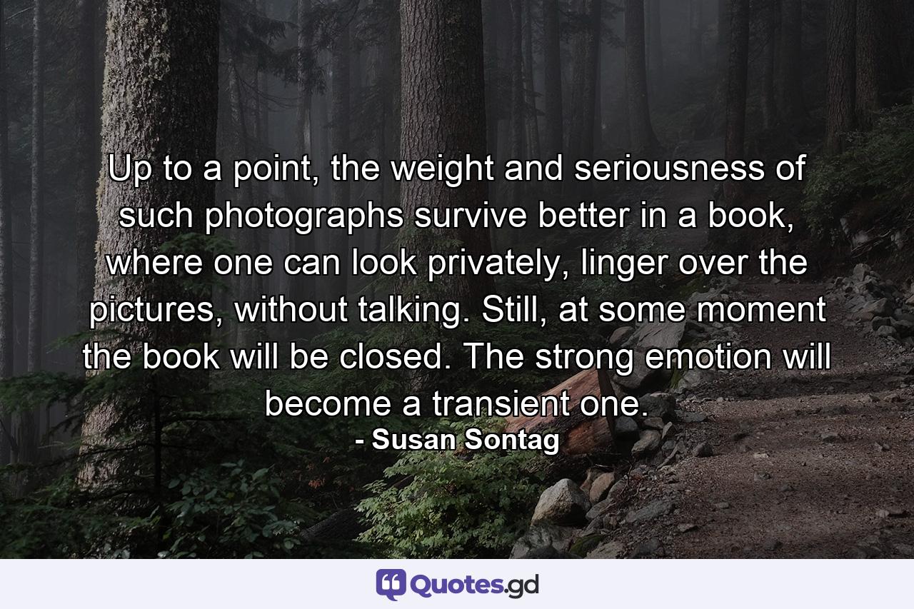 Up to a point, the weight and seriousness of such photographs survive better in a book, where one can look privately, linger over the pictures, without talking. Still, at some moment the book will be closed. The strong emotion will become a transient one. - Quote by Susan Sontag