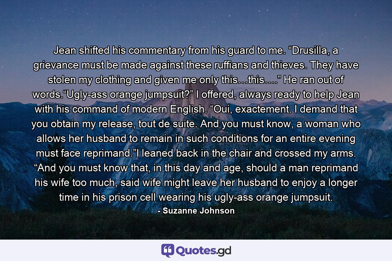 Jean shifted his commentary from his guard to me. “Drusilla, a grievance must be made against these ruffians and thieves. They have stolen my clothing and given me only this…this….” He ran out of words.“Ugly-ass orange jumpsuit?” I offered, always ready to help Jean with his command of modern English. “Oui, exactement. I demand that you obtain my release, tout de suite. And you must know, a woman who allows her husband to remain in such conditions for an entire evening must face reprimand.”I leaned back in the chair and crossed my arms. “And you must know that, in this day and age, should a man reprimand his wife too much, said wife might leave her husband to enjoy a longer time in his prison cell wearing his ugly-ass orange jumpsuit. - Quote by Suzanne Johnson