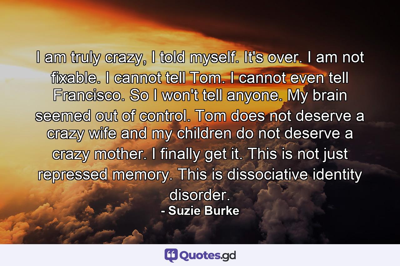 I am truly crazy, I told myself. It's over. I am not fixable. I cannot tell Tom. I cannot even tell Francisco. So I won't tell anyone. My brain seemed out of control. Tom does not deserve a crazy wife and my children do not deserve a crazy mother. I finally get it. This is not just repressed memory. This is dissociative identity disorder. - Quote by Suzie Burke