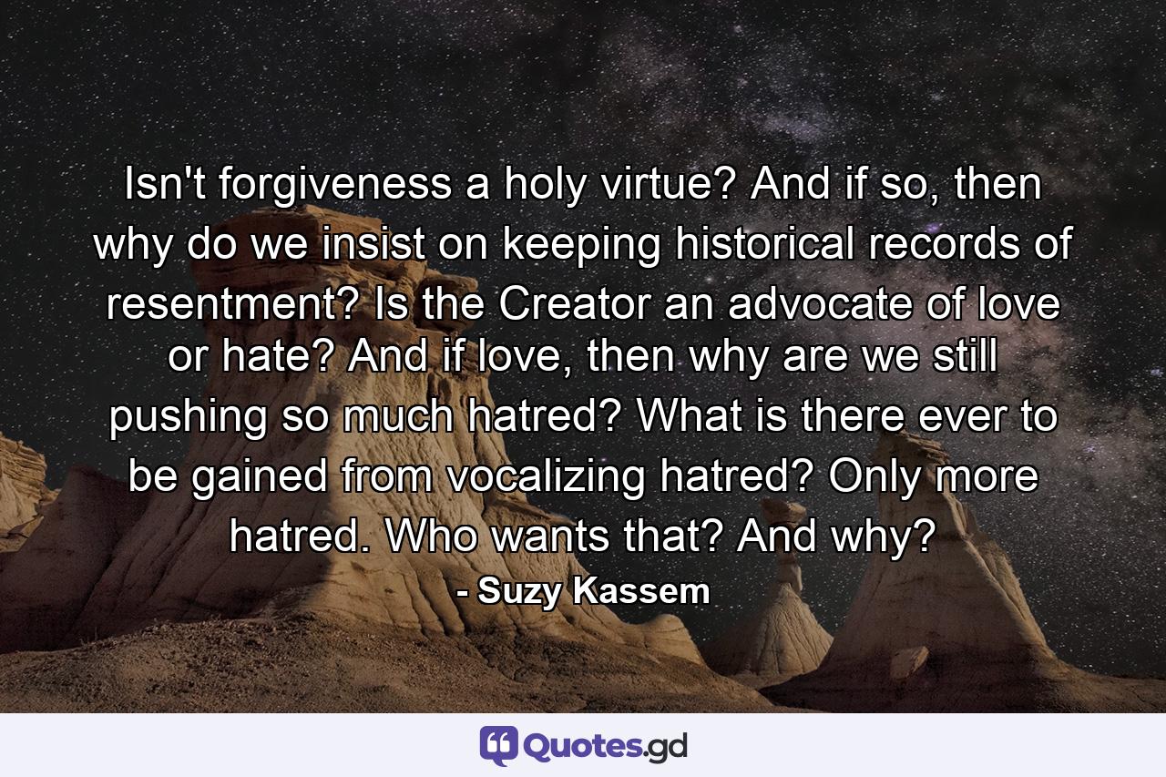 Isn't forgiveness a holy virtue? And if so, then why do we insist on keeping historical records of resentment? Is the Creator an advocate of love or hate? And if love, then why are we still pushing so much hatred? What is there ever to be gained from vocalizing hatred? Only more hatred. Who wants that? And why? - Quote by Suzy Kassem