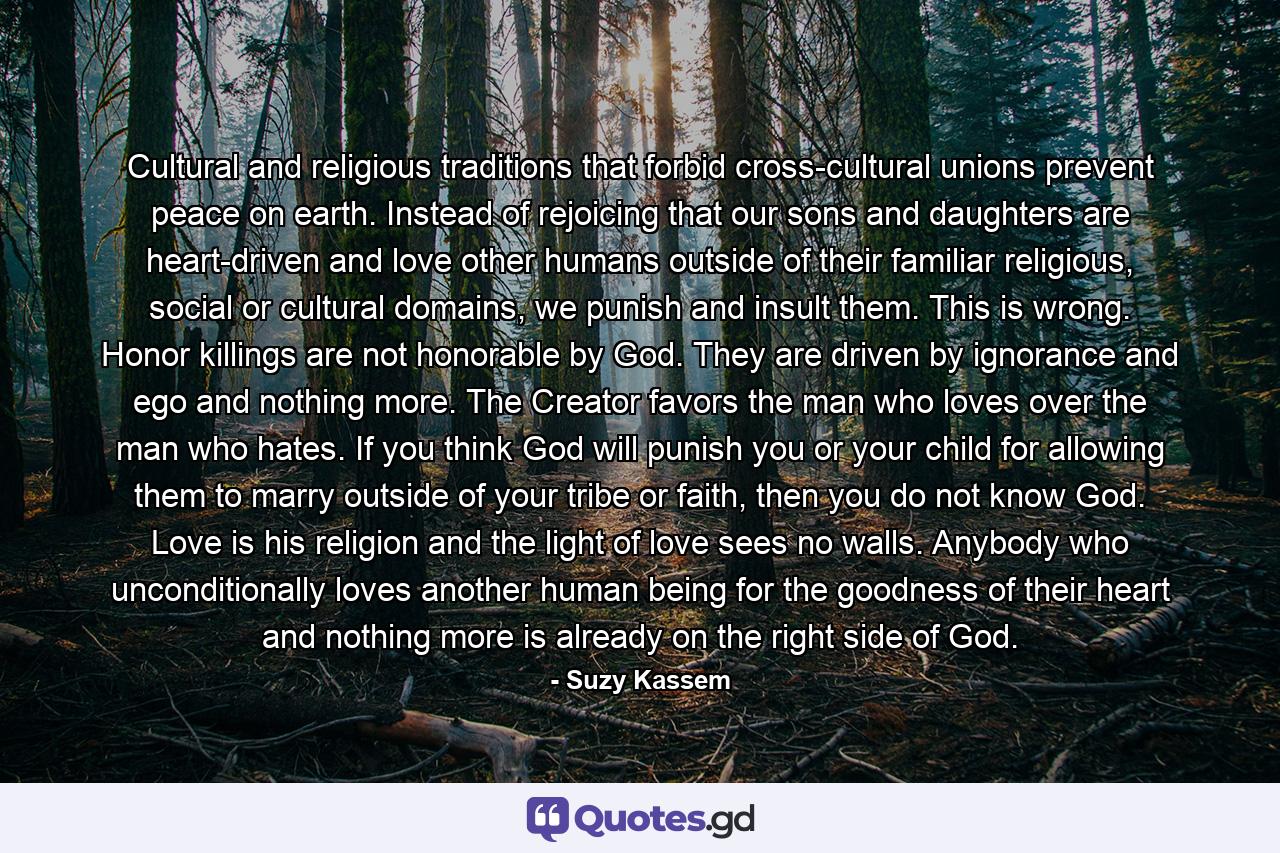 Cultural and religious traditions that forbid cross-cultural unions prevent peace on earth. Instead of rejoicing that our sons and daughters are heart-driven and love other humans outside of their familiar religious, social or cultural domains, we punish and insult them. This is wrong. Honor killings are not honorable by God. They are driven by ignorance and ego and nothing more. The Creator favors the man who loves over the man who hates. If you think God will punish you or your child for allowing them to marry outside of your tribe or faith, then you do not know God. Love is his religion and the light of love sees no walls. Anybody who unconditionally loves another human being for the goodness of their heart and nothing more is already on the right side of God. - Quote by Suzy Kassem