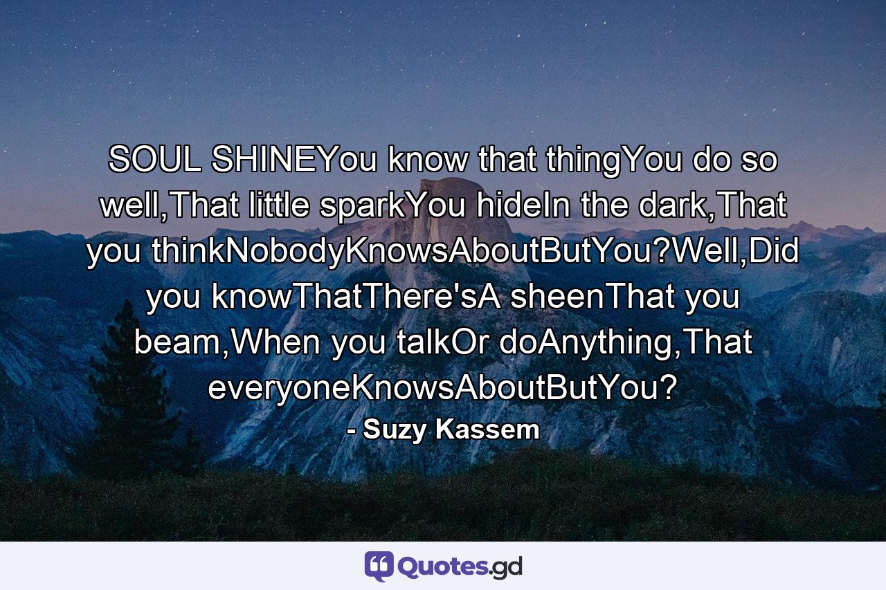 SOUL SHINEYou know that thingYou do so well,That little sparkYou hideIn the dark,That you thinkNobodyKnowsAboutButYou?Well,Did you knowThatThere'sA sheenThat you beam,When you talkOr doAnything,That everyoneKnowsAboutButYou? - Quote by Suzy Kassem