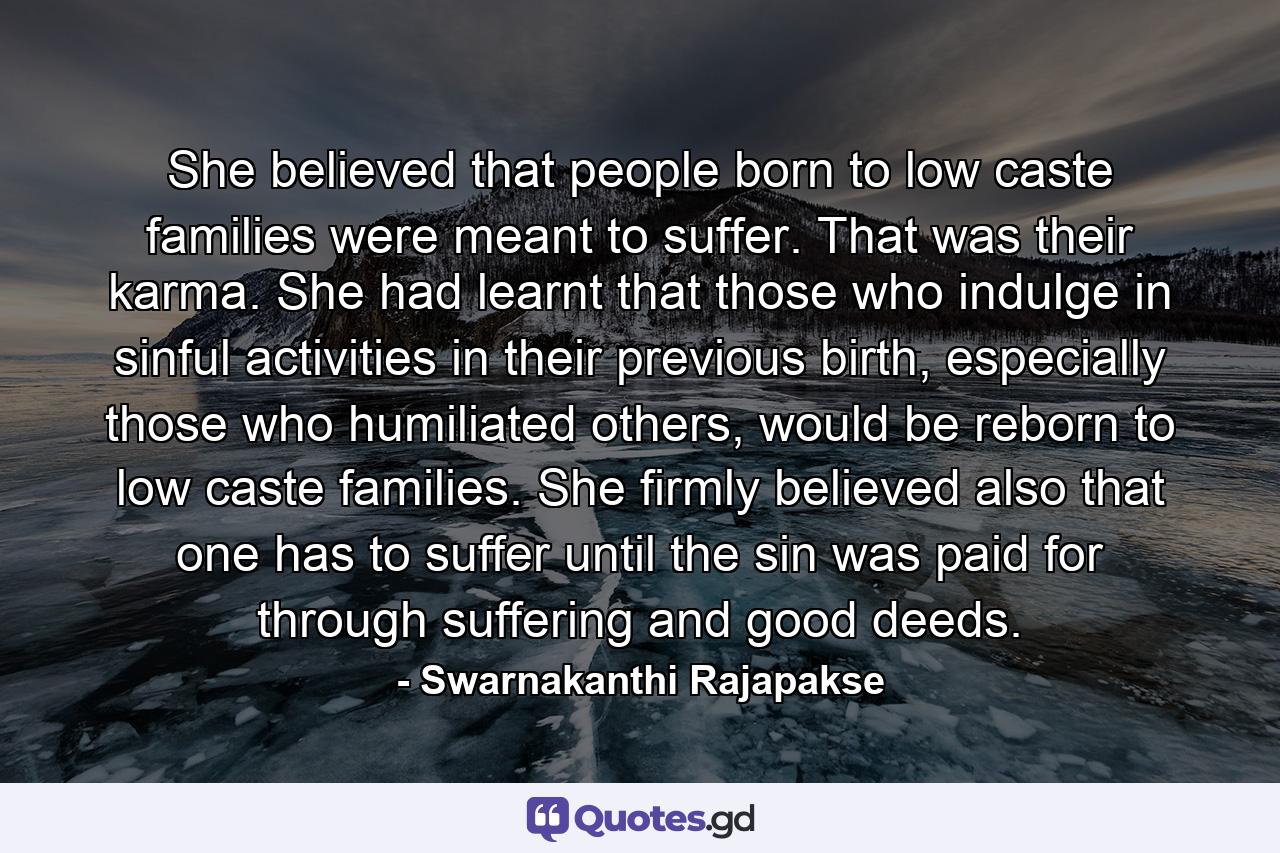 She believed that people born to low caste families were meant to suffer. That was their karma. She had learnt that those who indulge in sinful activities in their previous birth, especially those who humiliated others, would be reborn to low caste families. She firmly believed also that one has to suffer until the sin was paid for through suffering and good deeds. - Quote by Swarnakanthi Rajapakse