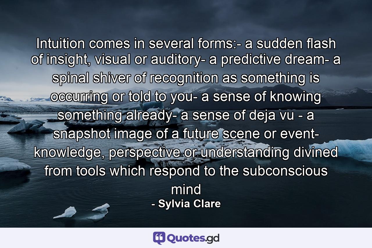 Intuition comes in several forms:- a sudden flash of insight, visual or auditory- a predictive dream- a spinal shiver of recognition as something is occurring or told to you- a sense of knowing something already- a sense of deja vu - a snapshot image of a future scene or event- knowledge, perspective or understanding divined from tools which respond to the subconscious mind - Quote by Sylvia Clare