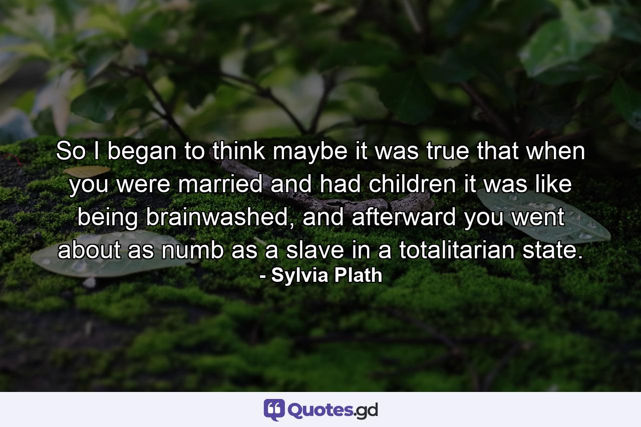 So I began to think maybe it was true that when you were married and had children it was like being brainwashed, and afterward you went about as numb as a slave in a totalitarian state. - Quote by Sylvia Plath