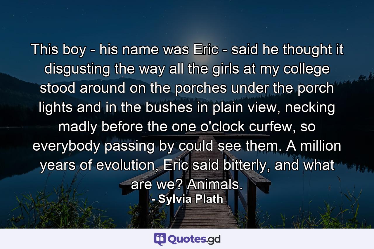 This boy - his name was Eric - said he thought it disgusting the way all the girls at my college stood around on the porches under the porch lights and in the bushes in plain view, necking madly before the one o'clock curfew, so everybody passing by could see them. A million years of evolution, Eric said bitterly, and what are we? Animals. - Quote by Sylvia Plath