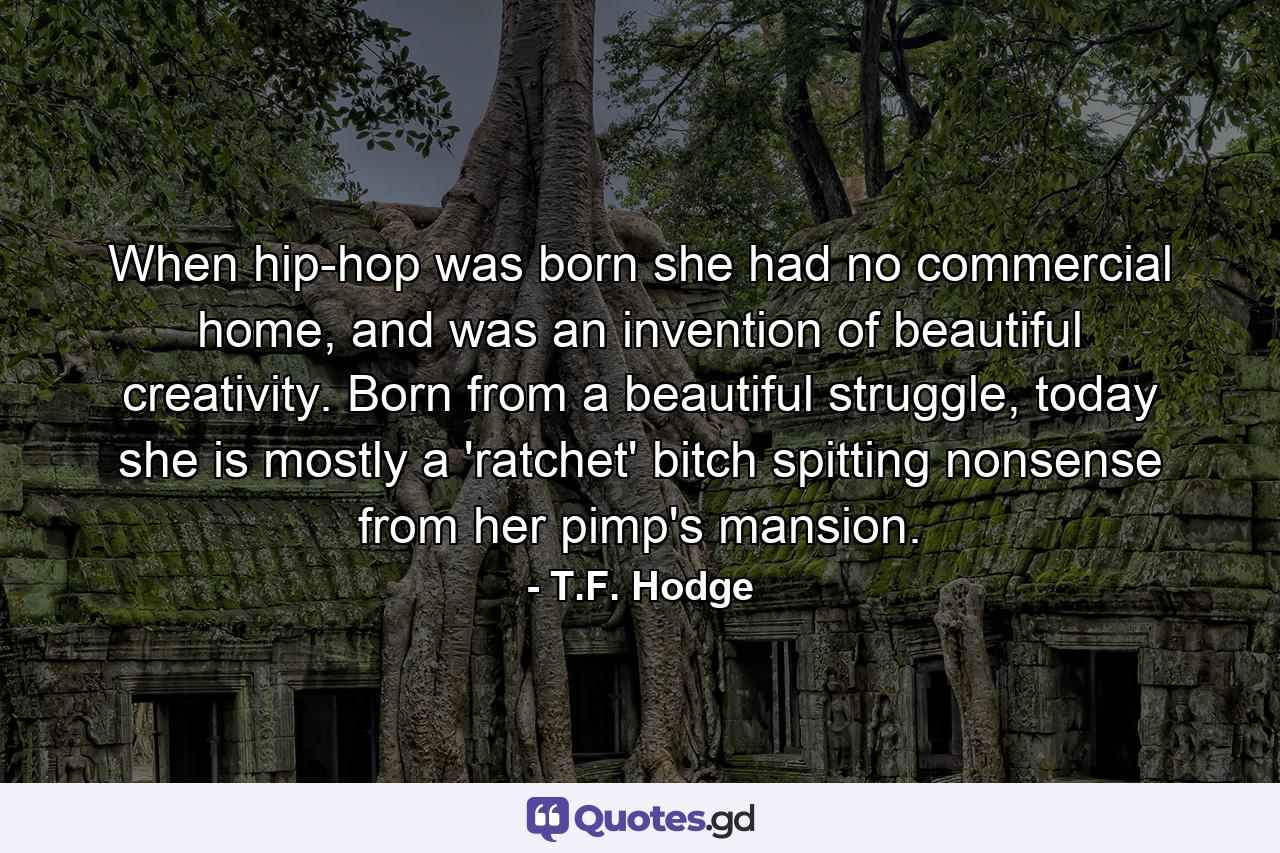 When hip-hop was born she had no commercial home, and was an invention of beautiful creativity. Born from a beautiful struggle, today she is mostly a 'ratchet' bitch spitting nonsense from her pimp's mansion. - Quote by T.F. Hodge