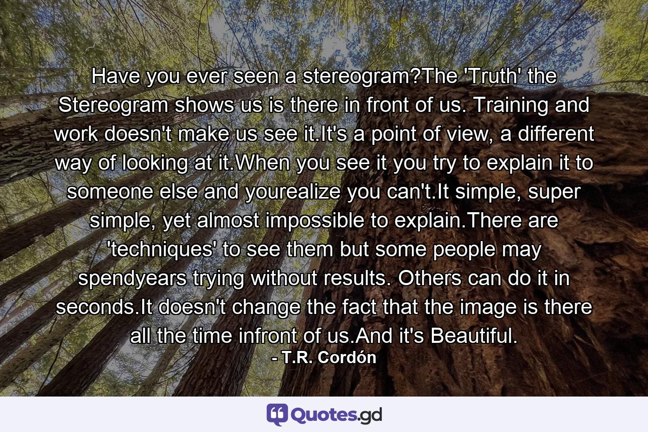 Have you ever seen a stereogram?The 'Truth' the Stereogram shows us is there in front of us. Training and work doesn't make us see it.It's a point of view, a different way of looking at it.When you see it you try to explain it to someone else and yourealize you can't.It simple, super simple, yet almost impossible to explain.There are 'techniques' to see them but some people may spendyears trying without results. Others can do it in seconds.It doesn't change the fact that the image is there all the time infront of us.And it's Beautiful. - Quote by T.R. Cordón