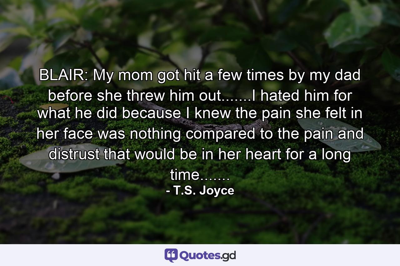 BLAIR: My mom got hit a few times by my dad before she threw him out.......I hated him for what he did because I knew the pain she felt in her face was nothing compared to the pain and distrust that would be in her heart for a long time....... - Quote by T.S. Joyce