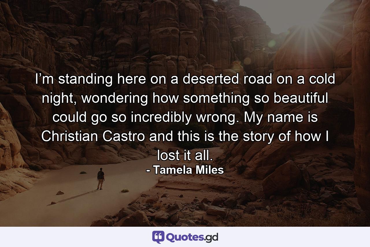 I’m standing here on a deserted road on a cold night, wondering how something so beautiful could go so incredibly wrong. My name is Christian Castro and this is the story of how I lost it all. - Quote by Tamela Miles