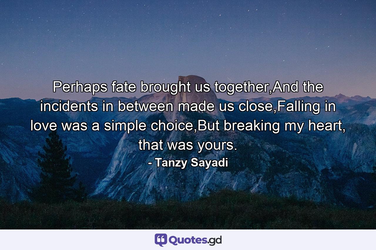 Perhaps fate brought us together,And the incidents in between made us close,Falling in love was a simple choice,But breaking my heart, that was yours. - Quote by Tanzy Sayadi