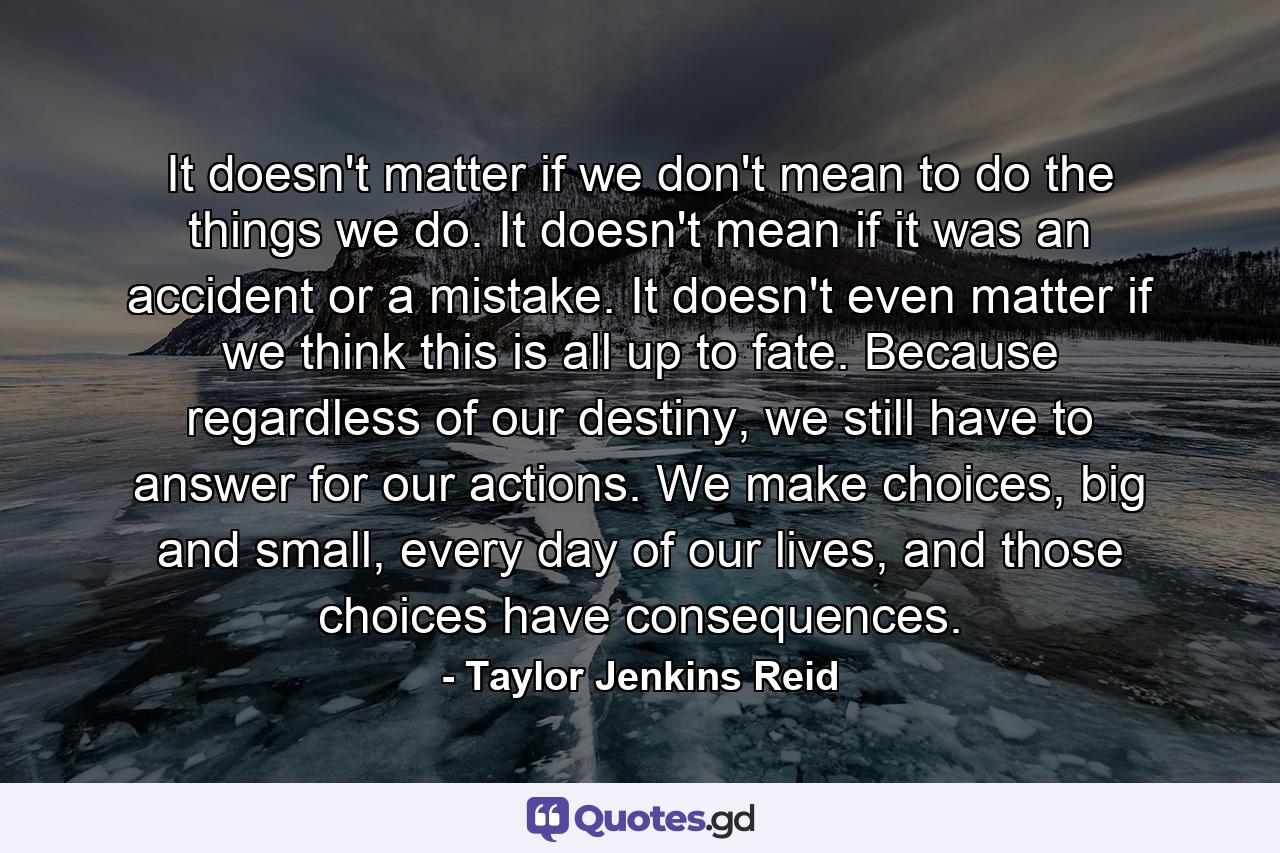 It doesn't matter if we don't mean to do the things we do. It doesn't mean if it was an accident or a mistake. It doesn't even matter if we think this is all up to fate. Because regardless of our destiny, we still have to answer for our actions. We make choices, big and small, every day of our lives, and those choices have consequences. - Quote by Taylor Jenkins Reid