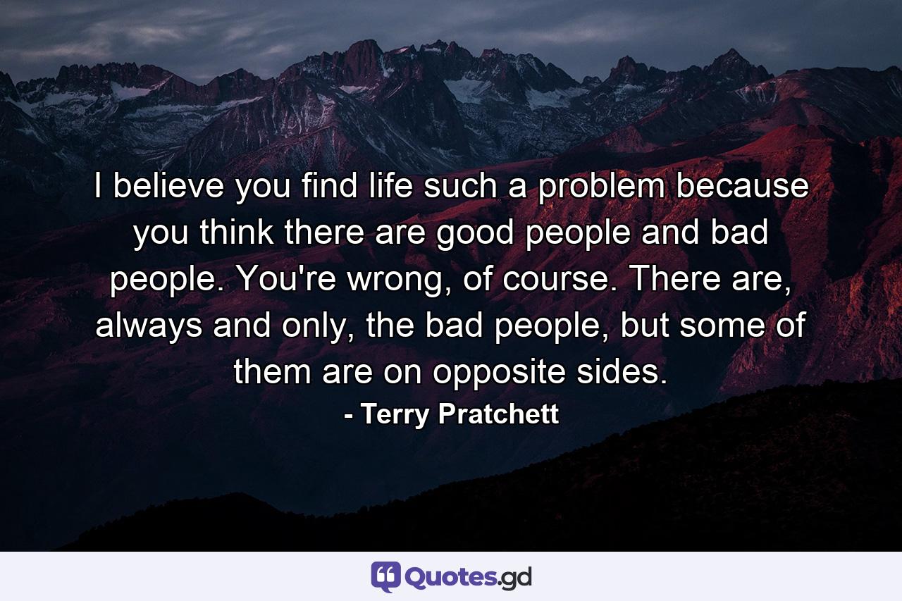 I believe you find life such a problem because you think there are good people and bad people. You're wrong, of course. There are, always and only, the bad people, but some of them are on opposite sides. - Quote by Terry Pratchett