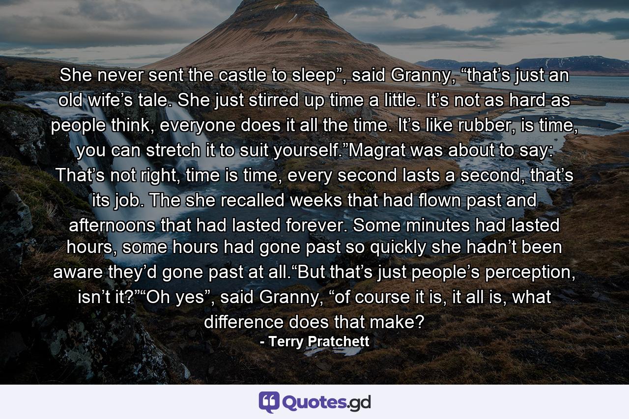 She never sent the castle to sleep”, said Granny, “that’s just an old wife’s tale. She just stirred up time a little. It’s not as hard as people think, everyone does it all the time. It’s like rubber, is time, you can stretch it to suit yourself.”Magrat was about to say: That’s not right, time is time, every second lasts a second, that’s its job. The she recalled weeks that had flown past and afternoons that had lasted forever. Some minutes had lasted hours, some hours had gone past so quickly she hadn’t been aware they’d gone past at all.“But that’s just people’s perception, isn’t it?”“Oh yes”, said Granny, “of course it is, it all is, what difference does that make? - Quote by Terry Pratchett