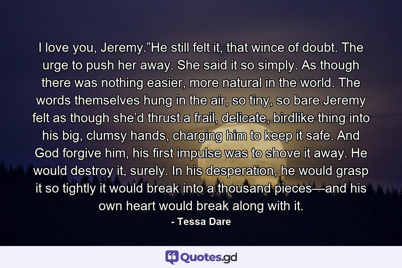 I love you, Jeremy.”He still felt it, that wince of doubt. The urge to push her away. She said it so simply. As though there was nothing easier, more natural in the world. The words themselves hung in the air, so tiny, so bare.Jeremy felt as though she’d thrust a frail, delicate, birdlike thing into his big, clumsy hands, charging him to keep it safe. And God forgive him, his first impulse was to shove it away. He would destroy it, surely. In his desperation, he would grasp it so tightly it would break into a thousand pieces—and his own heart would break along with it. - Quote by Tessa Dare