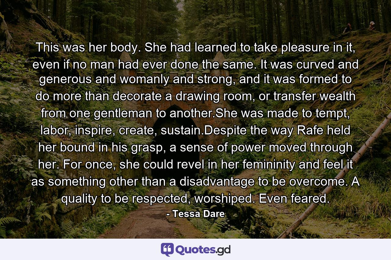 This was her body. She had learned to take pleasure in it, even if no man had ever done the same. It was curved and generous and womanly and strong, and it was formed to do more than decorate a drawing room, or transfer wealth from one gentleman to another.She was made to tempt, labor, inspire, create, sustain.Despite the way Rafe held her bound in his grasp, a sense of power moved through her. For once, she could revel in her femininity and feel it as something other than a disadvantage to be overcome. A quality to be respected, worshiped. Even feared. - Quote by Tessa Dare