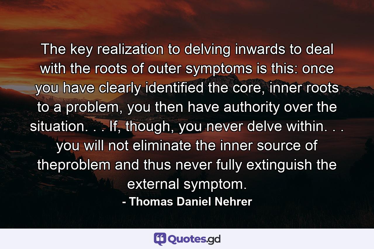 The key realization to delving inwards to deal with the roots of outer symptoms is this: once you have clearly identified the core, inner roots to a problem, you then have authority over the situation. . . If, though, you never delve within. . . you will not eliminate the inner source of theproblem and thus never fully extinguish the external symptom. - Quote by Thomas Daniel Nehrer