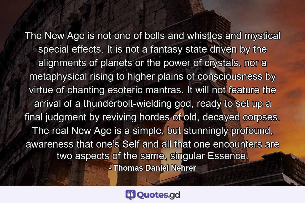 The New Age is not one of bells and whistles and mystical special effects. It is not a fantasy state driven by the alignments of planets or the power of crystals, nor a metaphysical rising to higher plains of consciousness by virtue of chanting esoteric mantras. It will not feature the arrival of a thunderbolt-wielding god, ready to set up a final judgment by reviving hordes of old, decayed corpses. The real New Age is a simple, but stunningly profound, awareness that one’s Self and all that one encounters are two aspects of the same, singular Essence. - Quote by Thomas Daniel Nehrer