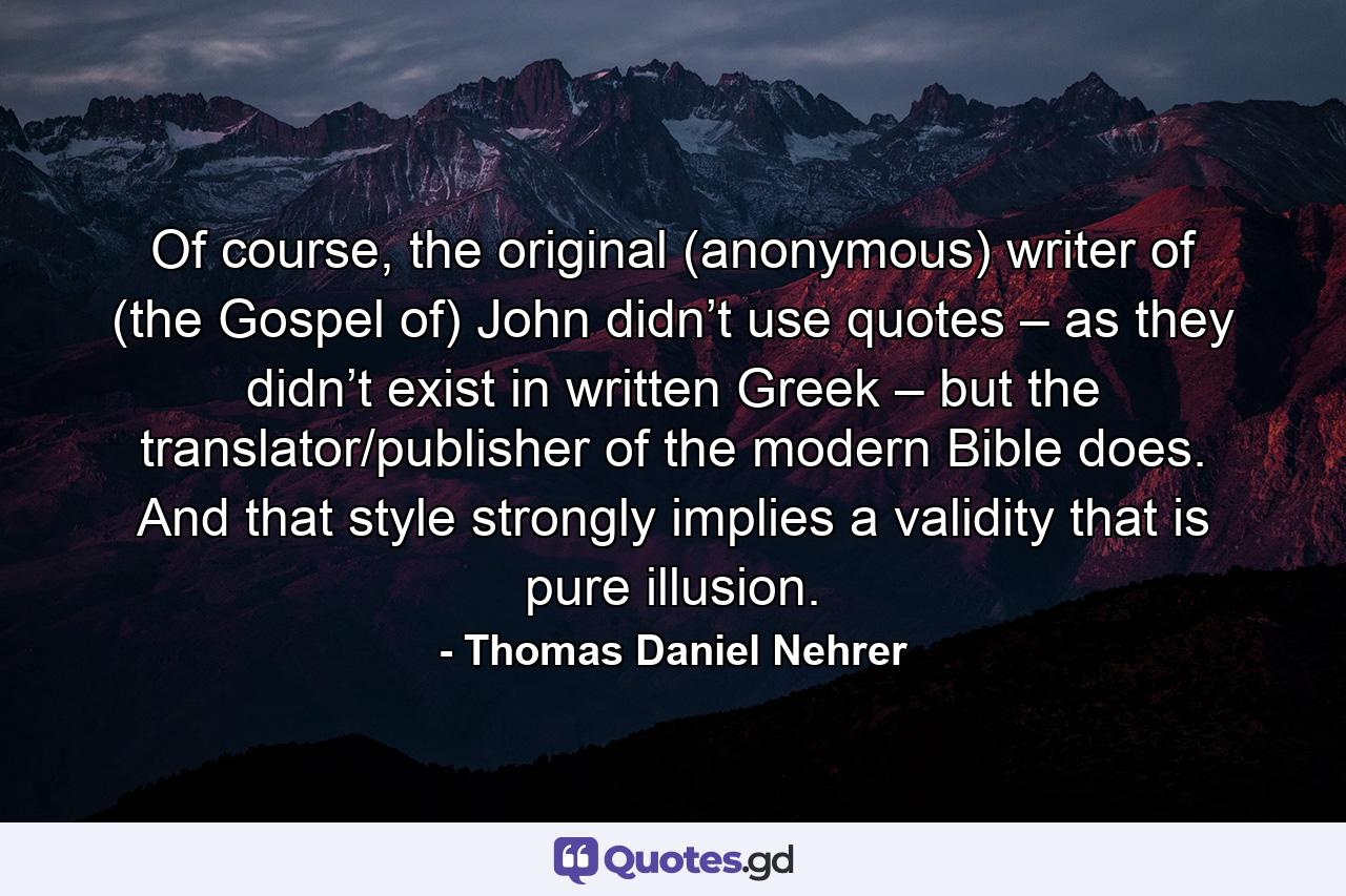 Of course, the original (anonymous) writer of (the Gospel of) John didn’t use quotes – as they didn’t exist in written Greek – but the translator/publisher of the modern Bible does. And that style strongly implies a validity that is pure illusion. - Quote by Thomas Daniel Nehrer