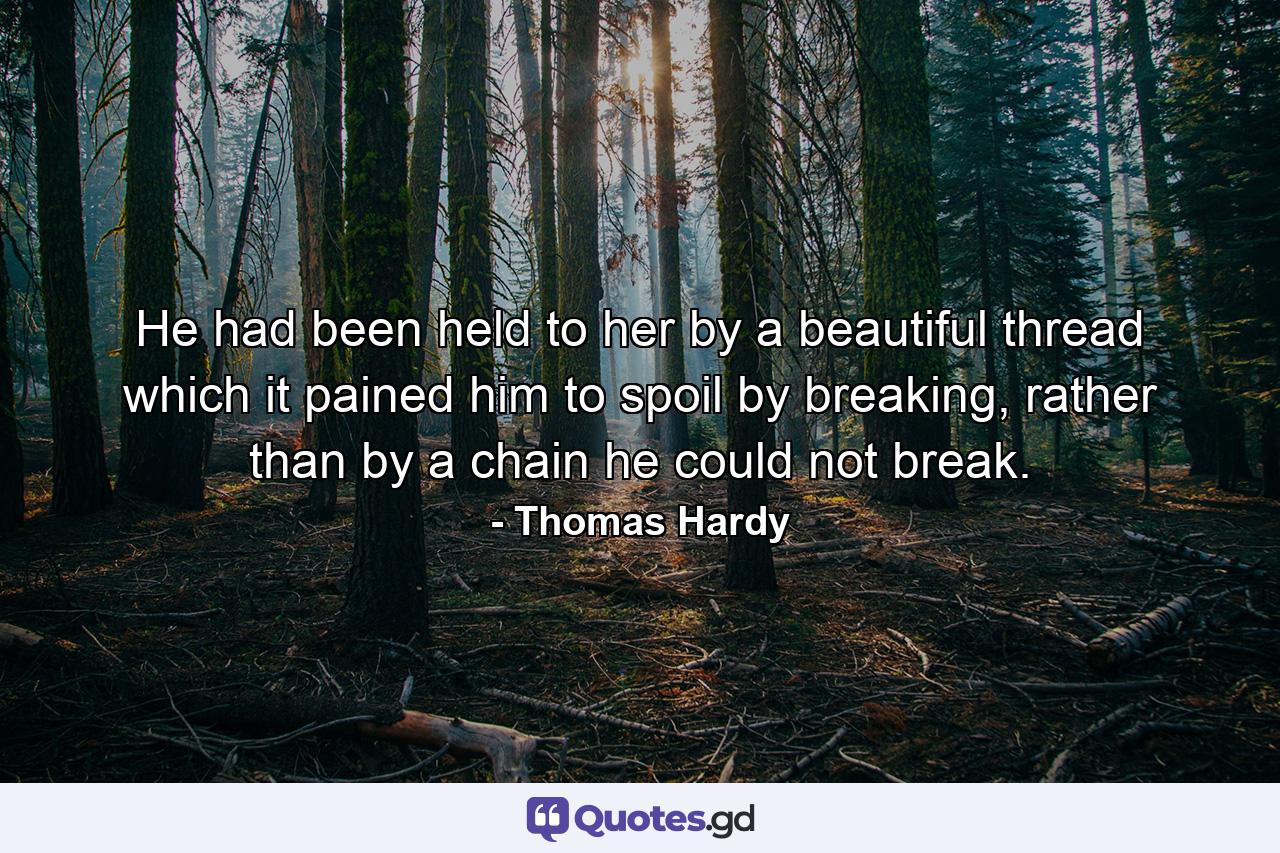 He had been held to her by a beautiful thread which it pained him to spoil by breaking, rather than by a chain he could not break. - Quote by Thomas Hardy