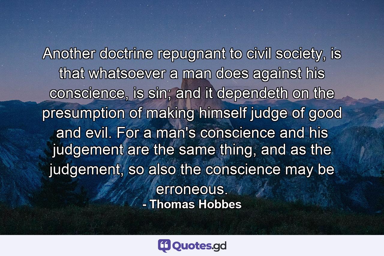 Another doctrine repugnant to civil society, is that whatsoever a man does against his conscience, is sin; and it dependeth on the presumption of making himself judge of good and evil. For a man's conscience and his judgement are the same thing, and as the judgement, so also the conscience may be erroneous. - Quote by Thomas Hobbes