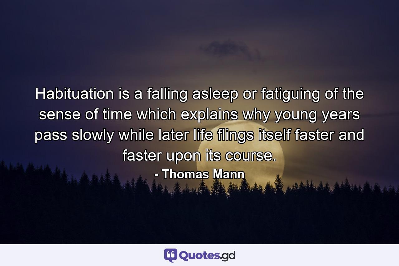 Habituation is a falling asleep or fatiguing of the sense of time  which explains why young years pass slowly  while later life flings itself faster and faster upon its course. - Quote by Thomas Mann