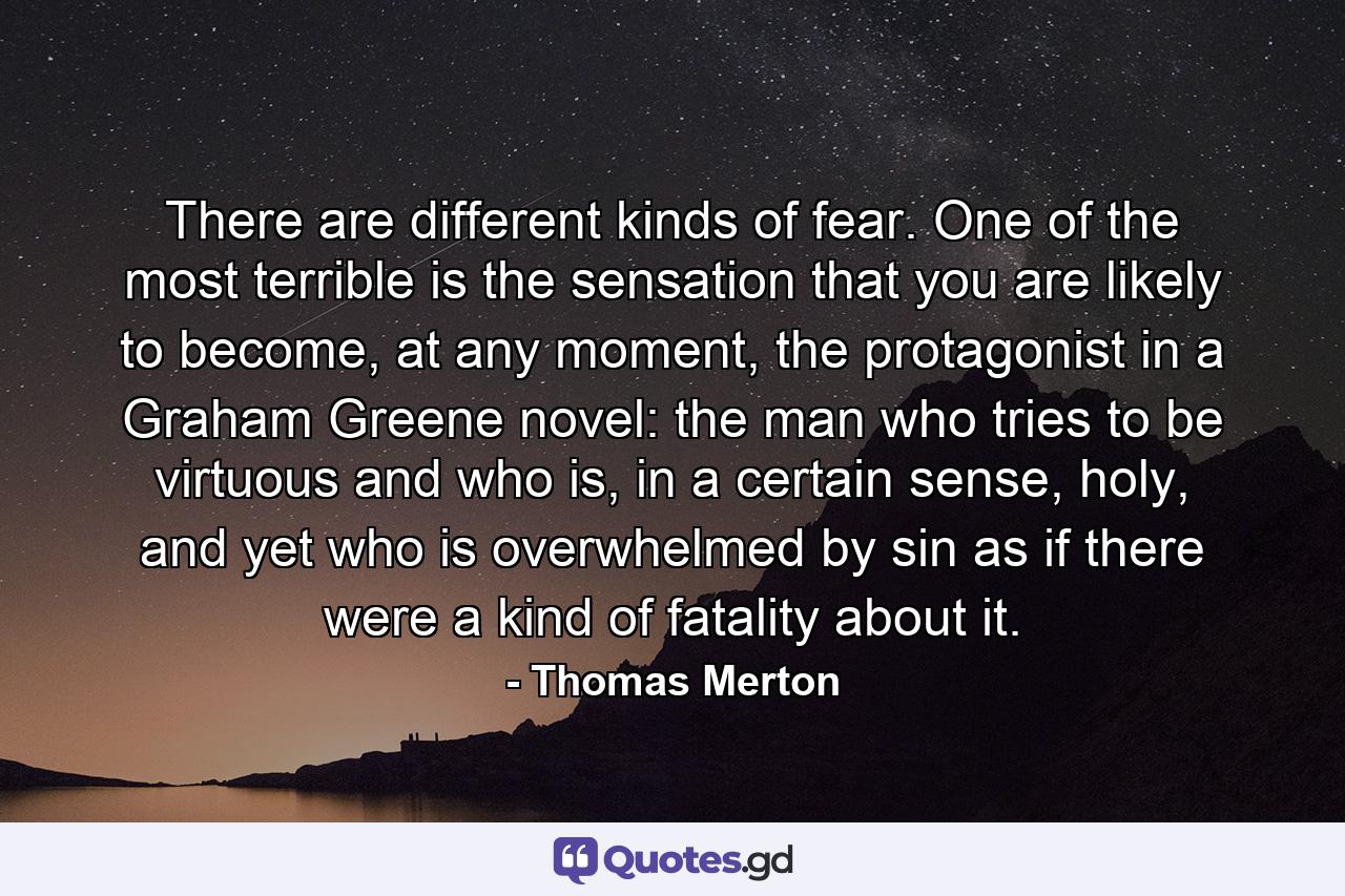 There are different kinds of fear. One of the most terrible is the sensation that you are likely to become, at any moment, the protagonist in a Graham Greene novel: the man who tries to be virtuous and who is, in a certain sense, holy, and yet who is overwhelmed by sin as if there were a kind of fatality about it. - Quote by Thomas Merton