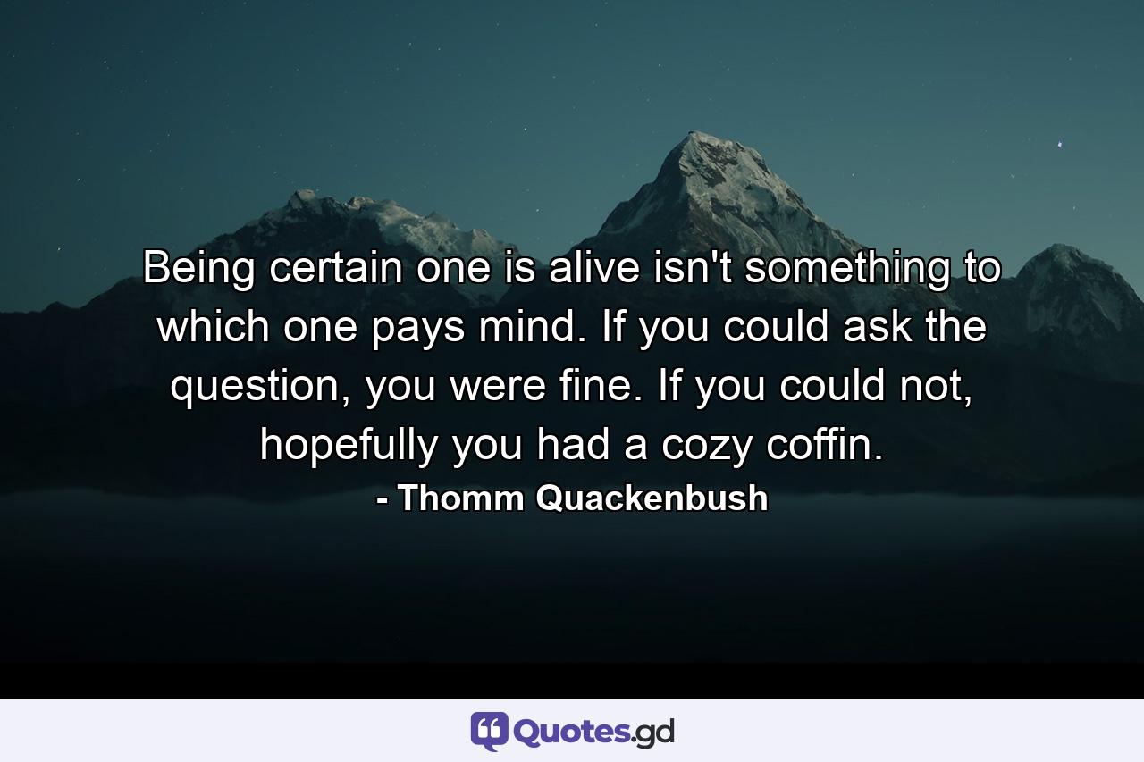 Being certain one is alive isn't something to which one pays mind. If you could ask the question, you were fine. If you could not, hopefully you had a cozy coffin. - Quote by Thomm Quackenbush