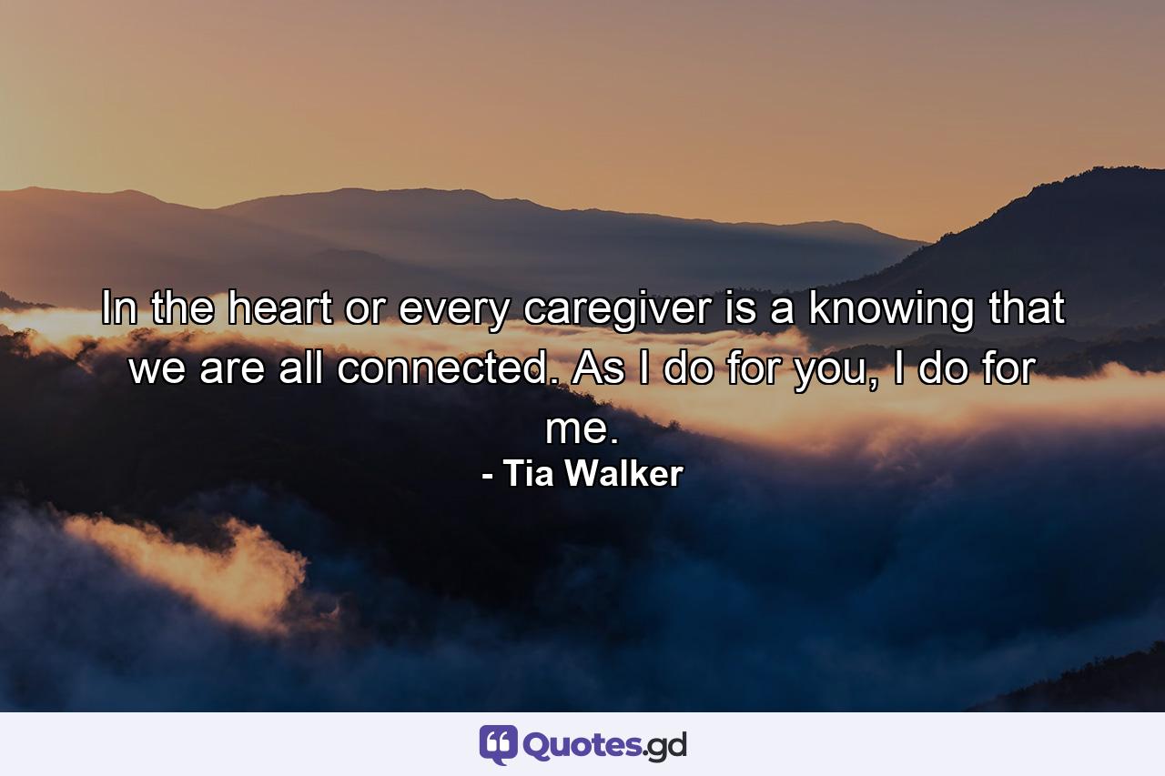 In the heart or every caregiver is a knowing that we are all connected. As I do for you, I do for me. - Quote by Tia Walker