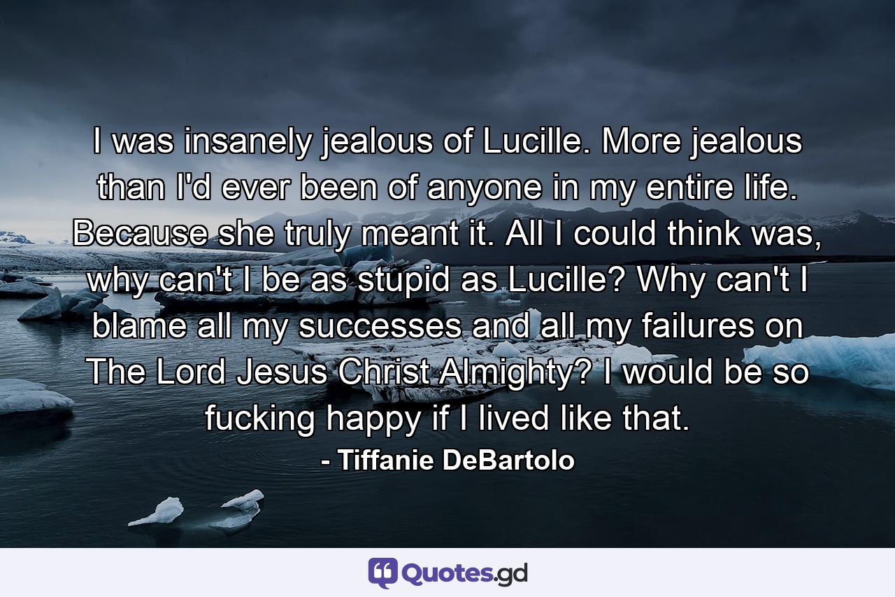 I was insanely jealous of Lucille. More jealous than I'd ever been of anyone in my entire life. Because she truly meant it. All I could think was, why can't I be as stupid as Lucille? Why can't I blame all my successes and all my failures on The Lord Jesus Christ Almighty? I would be so fucking happy if I lived like that. - Quote by Tiffanie DeBartolo