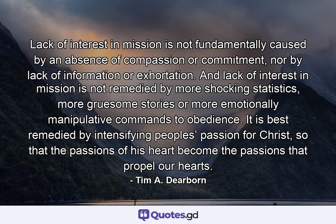 Lack of interest in mission is not fundamentally caused by an absence of compassion or commitment, nor by lack of information or exhortation. And lack of interest in mission is not remedied by more shocking statistics, more gruesome stories or more emotionally manipulative commands to obedience. It is best remedied by intensifying peoples’ passion for Christ, so that the passions of his heart become the passions that propel our hearts. - Quote by Tim A. Dearborn