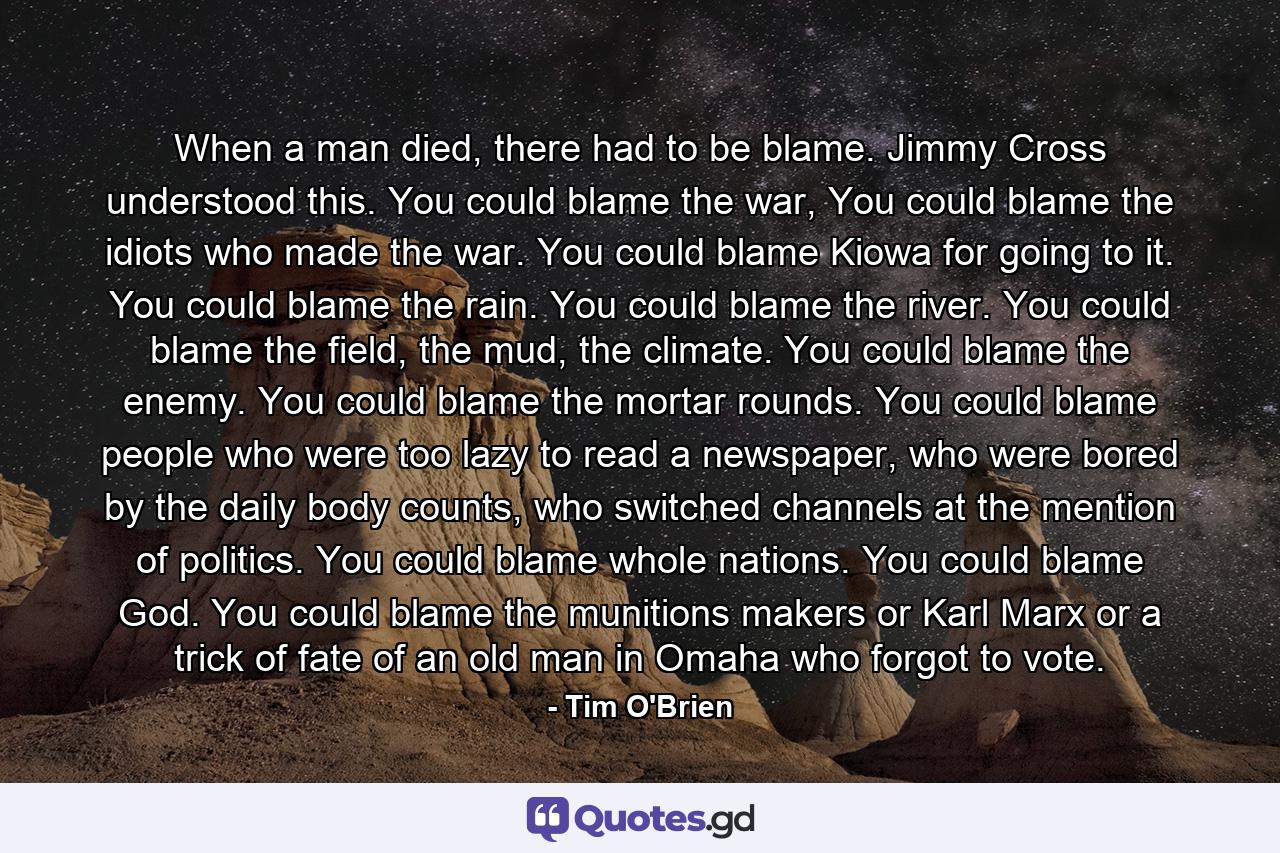 When a man died, there had to be blame. Jimmy Cross understood this. You could blame the war, You could blame the idiots who made the war. You could blame Kiowa for going to it. You could blame the rain. You could blame the river. You could blame the field, the mud, the climate. You could blame the enemy. You could blame the mortar rounds. You could blame people who were too lazy to read a newspaper, who were bored by the daily body counts, who switched channels at the mention of politics. You could blame whole nations. You could blame God. You could blame the munitions makers or Karl Marx or a trick of fate of an old man in Omaha who forgot to vote. - Quote by Tim O'Brien